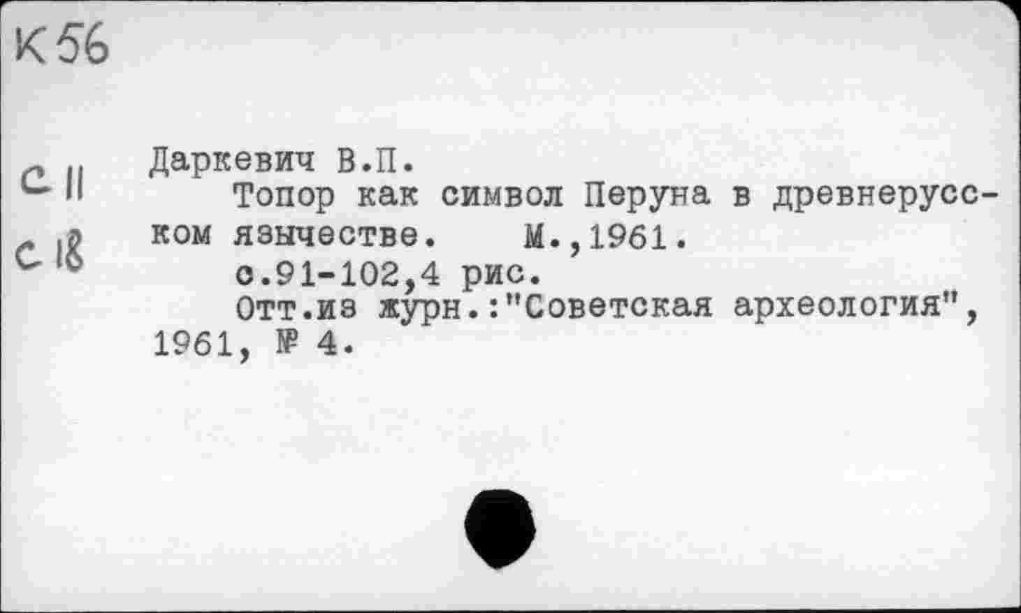 ﻿К 56
Даркевич В.П.
Топор как символ Перуна в древнерусском язычестве. М.,1961.
с.91-102,4 рис.
Отт.из журн.:"Советская археология", 1961, № 4.